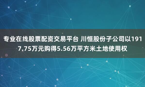 专业在线股票配资交易平台 川恒股份子公司以1917.75万元购得5.56万平方米土地使用权