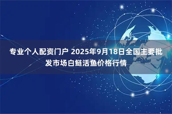 专业个人配资门户 2025年9月18日全国主要批发市场白鲢活鱼价格行情