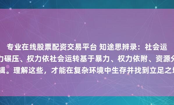 专业在线股票配资交易平台 知途思辨录：社会运行的四大核心逻辑：暴力碾压、权力依社会运转基于暴力、权力依附、资源分配和认知驯化四大逻辑。理解这些，才能在复杂环境中生存并找到立足之地，最终利用其规则为自己服务。#一句话让你瞬...