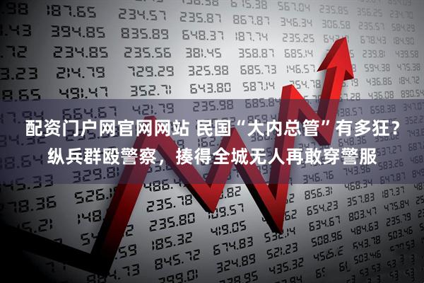 配资门户网官网网站 民国“大内总管”有多狂？纵兵群殴警察，揍得全城无人再敢穿警服