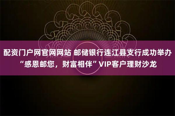 配资门户网官网网站 邮储银行连江县支行成功举办“感恩邮您,财富相伴”VIP客户理财沙龙