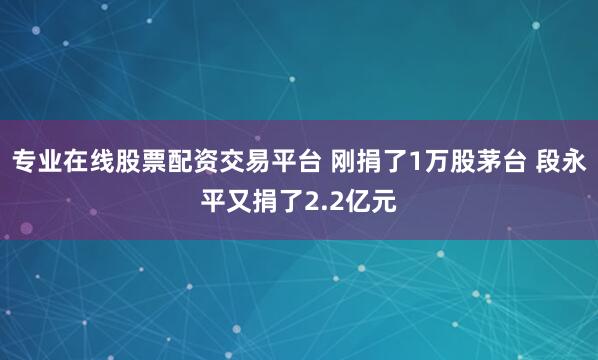 专业在线股票配资交易平台 刚捐了1万股茅台 段永平又捐了2.2亿元