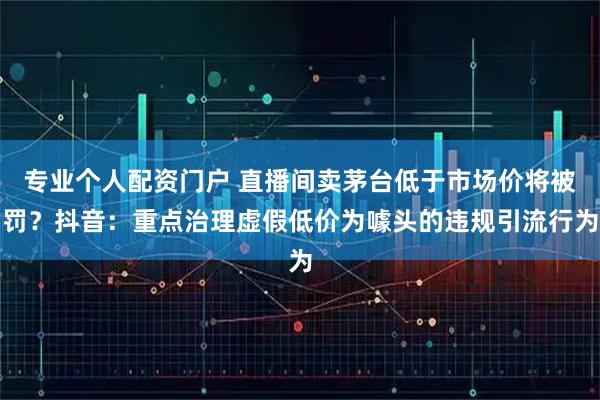 专业个人配资门户 直播间卖茅台低于市场价将被罚?抖音:重点治理虚假低价为噱头的违规引流行为