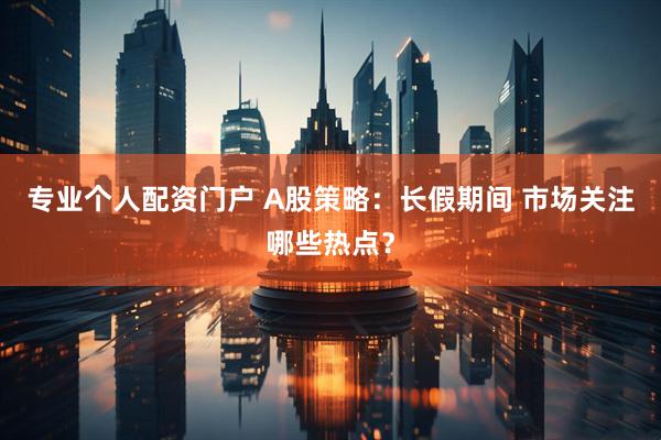 专业个人配资门户 A股策略:长假期间 市场关注哪些热点?