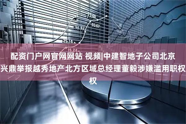 配资门户网官网网站 视频|中建智地子公司北京兴鼎举报越秀地产北方区域总经理董毅涉嫌滥用职权