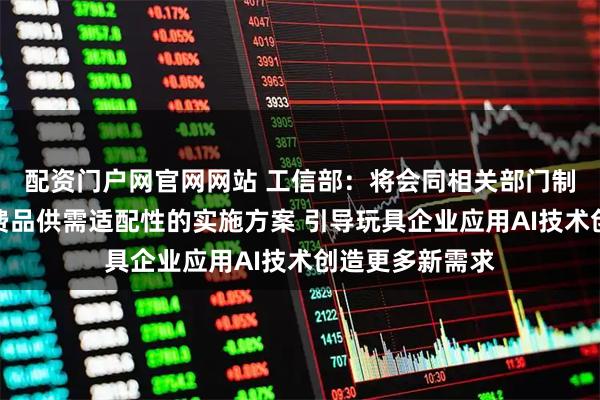 配资门户网官网网站 工信部：将会同相关部门制定发布促进消费品供需适配性的实施方案 引导玩具企业应用AI技术创造更多新需求