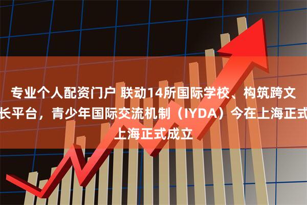 专业个人配资门户 联动14所国际学校、构筑跨文化成长平台，青少年国际交流机制（IYDA）今在上海正式成立