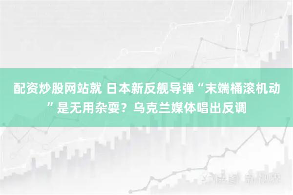 配资炒股网站就 日本新反舰导弹“末端桶滚机动”是无用杂耍？乌克兰媒体唱出反调