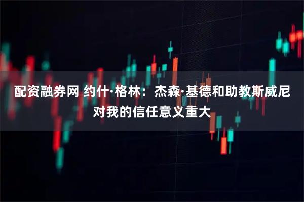 配资融券网 约什·格林：杰森·基德和助教斯威尼对我的信任意义重大