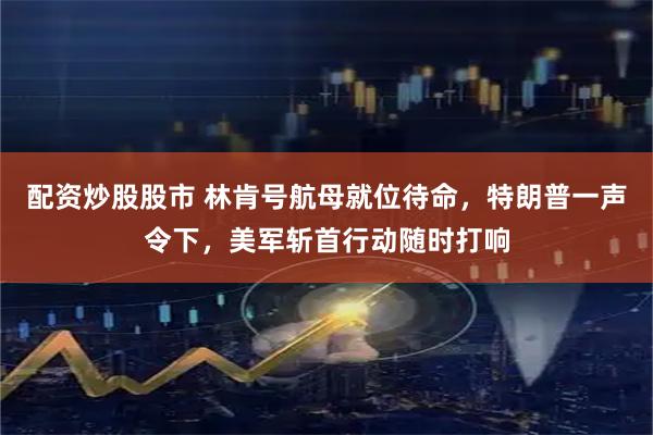 配资炒股股市 林肯号航母就位待命,特朗普一声令下,美军斩首行动随时打响