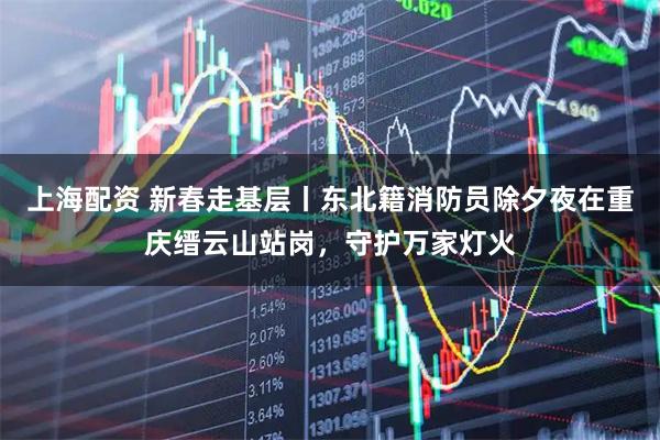 上海配资 新春走基层丨东北籍消防员除夕夜在重庆缙云山站岗，守护万家灯火