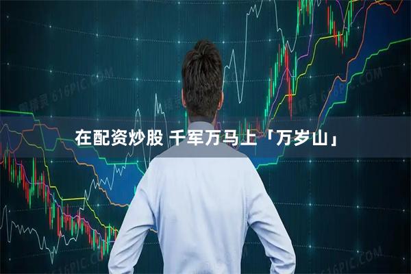 在配资炒股 千军万马上「万岁山」