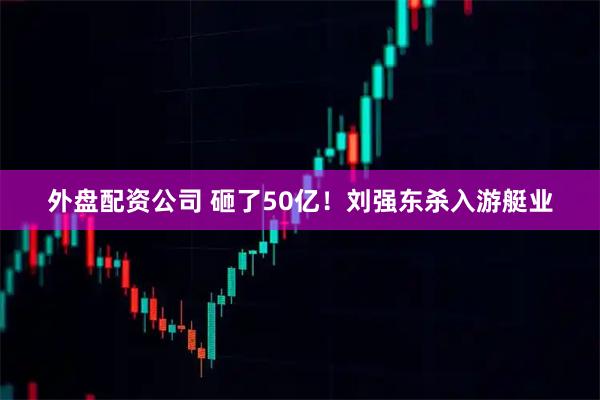 外盘配资公司 砸了50亿！刘强东杀入游艇业