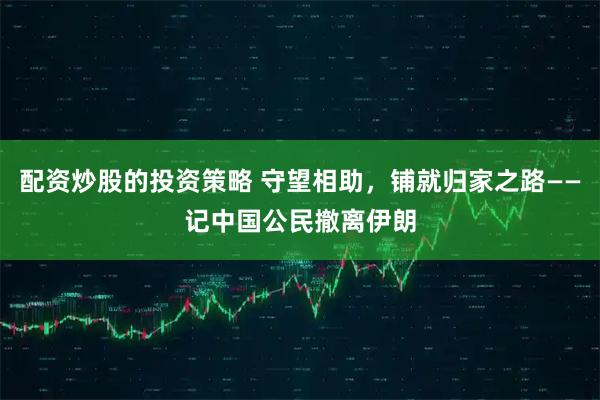 配资炒股的投资策略 守望相助，铺就归家之路——记中国公民撤离伊朗