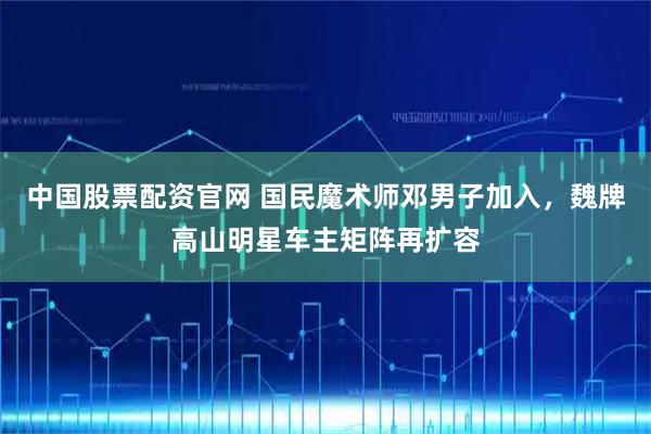 中国股票配资官网 国民魔术师邓男子加入，魏牌高山明星车主矩阵再扩容