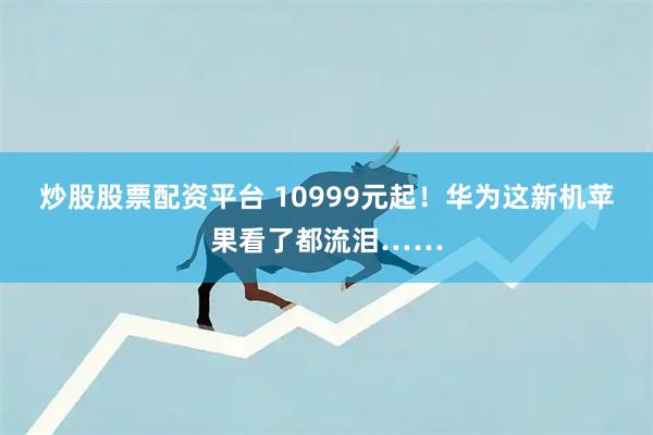 炒股股票配资平台 10999元起！华为这新机苹果看了都流泪……