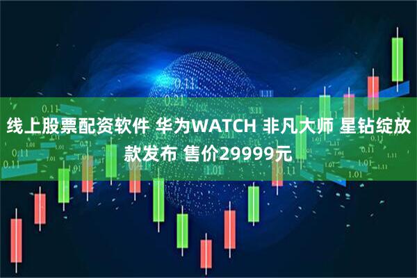 线上股票配资软件 华为WATCH 非凡大师 星钻绽放款发布 售价29999元