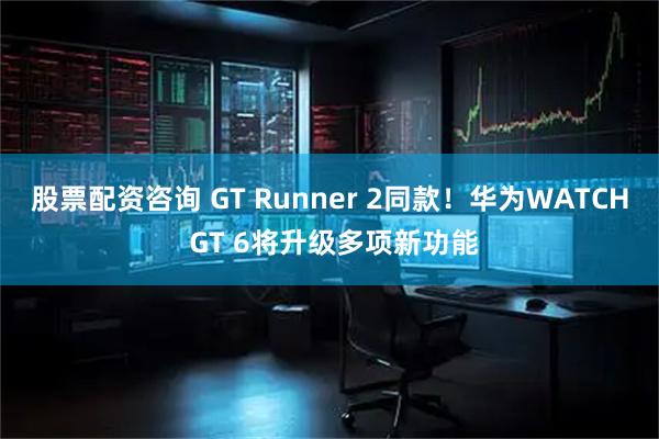 股票配资咨询 GT Runner 2同款！华为WATCH GT 6将升级多项新功能