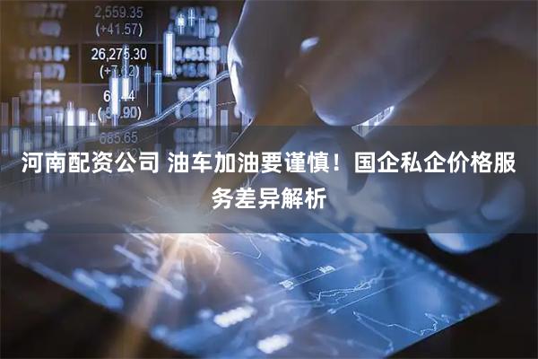 河南配资公司 油车加油要谨慎！国企私企价格服务差异解析