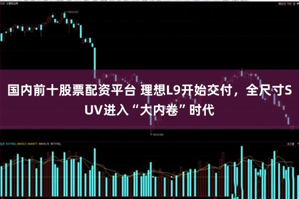 国内前十股票配资平台 理想L9开始交付，全尺寸SUV进入“大内卷”时代