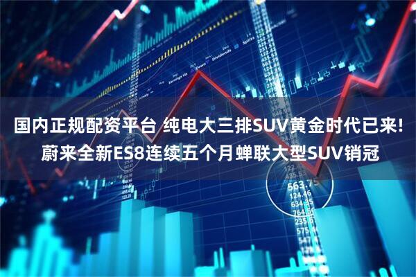 国内正规配资平台 纯电大三排SUV黄金时代已来! 蔚来全新ES8连续五个月蝉联大型SUV销冠