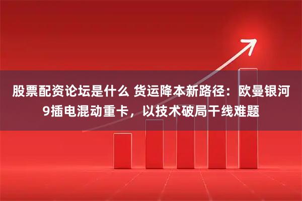 股票配资论坛是什么 货运降本新路径：欧曼银河9插电混动重卡，以技术破局干线难题
