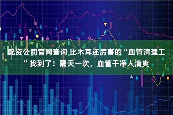 配资公司官网查询 比木耳还厉害的“血管清理工”找到了！隔天一次，血管干净人清爽