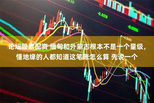 论坛股票配资 缅甸和外蒙古根本不是一个量级，懂地缘的人都知道这笔账怎么算 先说一个