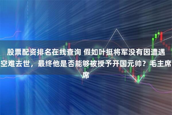 股票配资排名在线查询 假如叶挺将军没有因遭遇空难去世，最终他是否能够被授予开国元帅？毛主席