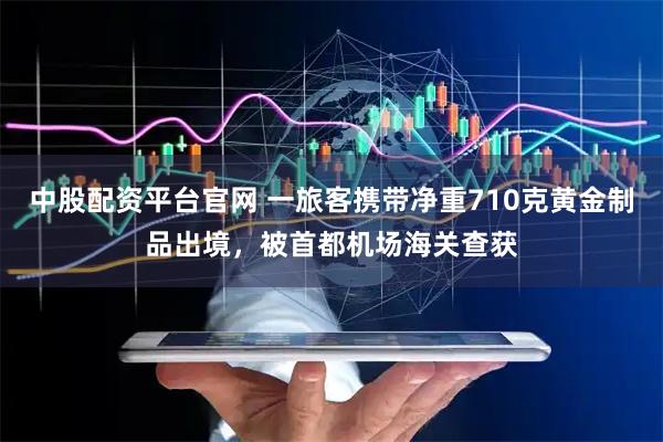 中股配资平台官网 一旅客携带净重710克黄金制品出境，被首都机场海关查获